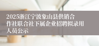2025浙江宁波象山县供销合作社联合社下属企业招聘拟录用人员公示