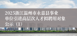 2025浙江温州市永嘉县事业单位引进高层次人才拟聘用对象公示（1）