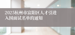 2025杭州市富阳区人才引进入围面试名单的通知