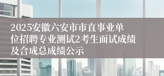 2025安徽六安市市直事业单位招聘专业测试2考生面试成绩及合成总成绩公示