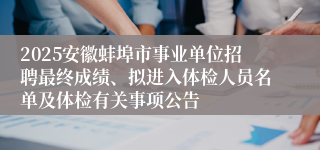 2025安徽蚌埠市事业单位招聘最终成绩、拟进入体检人员名单及体检有关事项公告