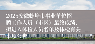 2025安徽蚌埠市事业单位招聘工作人员（市区）最终成绩、拟进入体检人员名单及体检有关事项公告