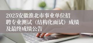 2025安徽淮北市事业单位招聘专业测试（结构化面试）成绩及最终成绩公告