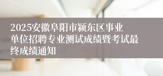 2025安徽阜阳市颍东区事业单位招聘专业测试成绩暨考试最终成绩通知