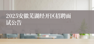 2025安徽芜湖经开区招聘面试公告