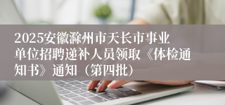 2025安徽滁州市天长市事业单位招聘递补人员领取《体检通知书》通知（第四批）