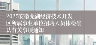 2025安徽芜湖经济技术开发区所属事业单位招聘人员体检确认有关事项通知