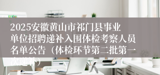 2025安徽黄山市祁门县事业单位招聘递补入围体检考察人员名单公告（体检环节第二批第一次递补）