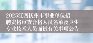 2025江西抚州市事业单位招聘资格审查合格人员名单及卫生专业技术人员面试有关事项公告