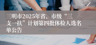 三明市2025年省、市级“三支一扶”计划第四批体检人选名单公告
