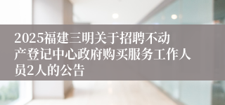 2025福建三明关于招聘不动产登记中心政府购买服务工作人员2人的公告