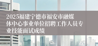 2025福建宁德市福安市融媒体中心事业单位招聘工作人员专业技能面试成绩