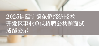 2025福建宁德东侨经济技术开发区事业单位招聘公共题面试成绩公示