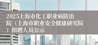 2025上海市化工职业病防治院（上海市职业安全健康研究院）拟聘人员公示
