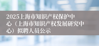 2025上海市知识产权保护中心（上海市知识产权发展研究中心）拟聘人员公示