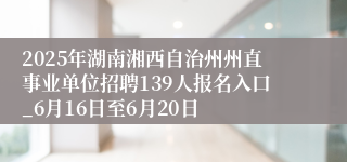 2025年湖南湘西自治州州直事业单位招聘139人报名入口_6月16日至6月20日