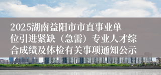 2025湖南益阳市市直事业单位引进紧缺（急需）专业人才综合成绩及体检有关事项通知公示