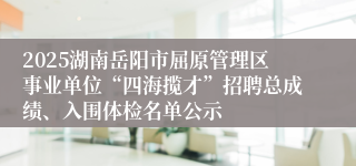 2025湖南岳阳市屈原管理区事业单位“四海揽才”招聘总成绩、入围体检名单公示