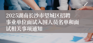 2025湖南长沙市望城区招聘事业单位面试入围人员名单和面试相关事项通知
