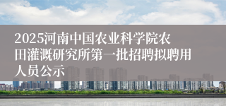 2025河南中国农业科学院农田灌溉研究所第一批招聘拟聘用人员公示