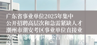 广东省事业单位2025年集中公开招聘高层次和急需紧缺人才潮州市潮安考区事业单位直接业务考核等有关事项公告（教育系统）