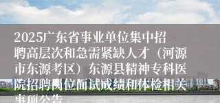2025广东省事业单位集中招聘高层次和急需紧缺人才（河源市东源考区）东源县精神专科医院招聘岗位面试成绩和体检相关事项公告