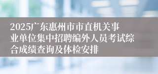 2025广东惠州市市直机关事业单位集中招聘编外人员考试综合成绩查询及体检安排