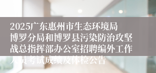2025广东惠州市生态环境局博罗分局和博罗县污染防治攻坚战总指挥部办公室招聘编外工作人员考试成绩及体检公告