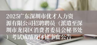 2025广东深圳市优才人力资源有限公司招聘聘员（派遣至深圳市龙岗区消费者委员会秘书处）考试成绩及体检事宜公告