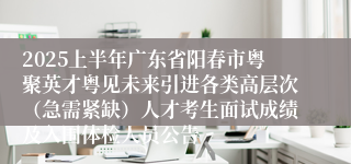 2025上半年广东省阳春市粤聚英才粤见未来引进各类高层次（急需紧缺）人才考生面试成绩及入围体检人员公告