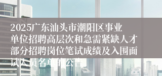2025广东汕头市潮阳区事业单位招聘高层次和急需紧缺人才部分招聘岗位笔试成绩及入围面试人员名单的公告