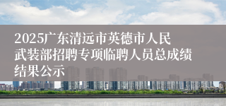 2025广东清远市英德市人民武装部招聘专项临聘人员总成绩结果公示