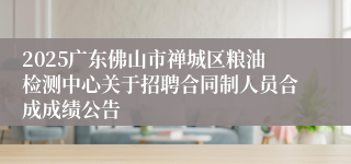 2025广东佛山市禅城区粮油检测中心关于招聘合同制人员合成成绩公告