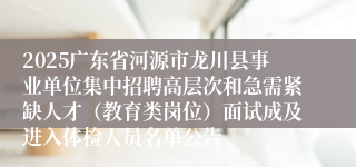 2025广东省河源市龙川县事业单位集中招聘高层次和急需紧缺人才（教育类岗位）面试成及进入体检人员名单公告