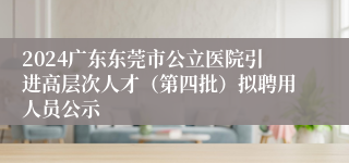 2024广东东莞市公立医院引进高层次人才（第四批）拟聘用人员公示