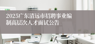 2025广东清远市招聘事业编制高层次人才面试公告