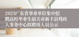 2025广东省事业单位集中招聘高校毕业生韶关市新丰县残疾人事务中心拟聘用人员公示