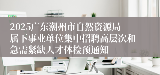 2025广东潮州市自然资源局属下事业单位集中招聘高层次和急需紧缺人才体检预通知