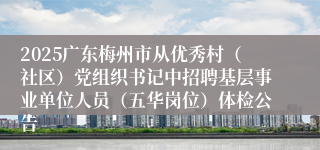 2025广东梅州市从优秀村（社区）党组织书记中招聘基层事业单位人员（五华岗位）体检公告