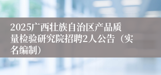 2025广西壮族自治区产品质量检验研究院招聘2人公告（实名编制）