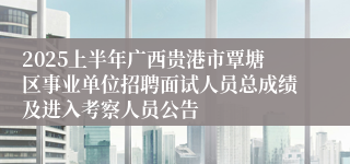 2025上半年广西贵港市覃塘区事业单位招聘面试人员总成绩及进入考察人员公告