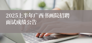 2025上半年广西书画院招聘面试成绩公告