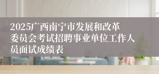 2025广西南宁市发展和改革委员会考试招聘事业单位工作人员面试成绩表