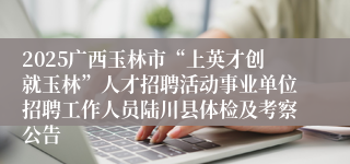 2025广西玉林市“上英才创就玉林”人才招聘活动事业单位招聘工作人员陆川县体检及考察公告
