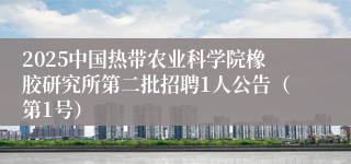 2025中国热带农业科学院橡胶研究所第二批招聘1人公告（第1号）