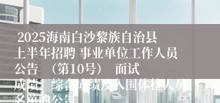  2025海南白沙黎族自治县上半年招聘 事业单位工作人员公告  （第10号）  面试成绩、综合成绩及入围体检人员名单的公告