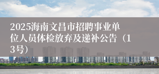 2025海南文昌市招聘事业单位人员体检放弃及递补公告（13号）
