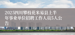 2025四川攀枝花米易县上半年事业单位招聘工作人员5人公告