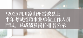 ?2025四川凉山州雷波县上半年考试招聘事业单位工作人员面试、总成绩及岗位排名公示