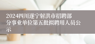 2024四川遂宁射洪市招聘部分事业单位第五批拟聘用人员公示